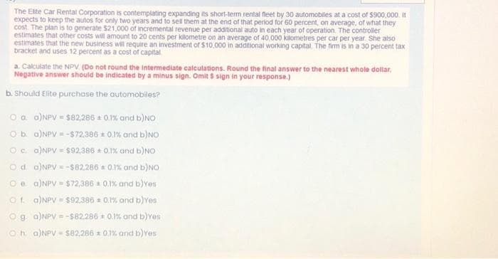 The Elite Car Rental Corporation is contemplating expanding its short-term rental fleet by 30 automobiles at a cost of $900,000. It
expects to keep the autos for only two years and to sell them at the end of that period for 60 percent, on average, of what they
cost. The plan is to generate $21,000 of incremental revenue per additional auto in each year of operation. The controller
estimates that other costs will amount to 20 cents per kilometre on an average of 40,000 kilometres per car per year. She also
estimates that the new business will require an investment of $10,000 in additional working capital. The firm is in a 30 percent tax
bracket and uses 12 percent as a cost of capital
a. Calculate the NPV (Do not round the intermediate calculations. Round the final answer to the nearest whole dollar.
Negative answer should be indicated by a minus sign. Omit $ sign in your response.)
b. Should Elite purchase the automobiles?
O a. a)NPV = $82,286 ± 0.1% and b)NO
O b. a)NPV = -$72,386 ± 0.1% and b)NO
O c. a) NPV = $92,386 ± 0.1% and b)NO
Od. a)NPV-$82,286 0.1% and b)NO
Oe. a)NPV = $72,386 = 0.1% and b) Yes
Of. a)NPV = $92,386 = 0.1% and b) Yes
Og a) NPV = -$82,286 + 0.1% and b) Yes
Ⓒha) NPV = $82,286 * 0.1% and b) Yes