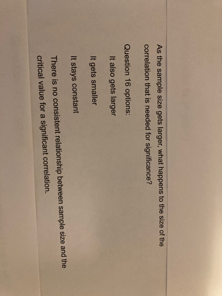 As the sample size gets larger, what happens to the size of the
correlation that is needed for significance?
Question 16 options:
It also gets larger
It gets smaller
It stays constant
There is no consistent relationship between sample size and the
critical value for a significant correlation.