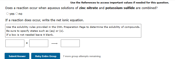 Use the References to access important values if needed for this question.
Does a reaction occur when aqueous solutions of zinc nitrate and potassium sulfide are combined?
O yes Ono
If a reaction does occur, write the net ionic equation.
Use the solubility rules provided in the OWL Preparation Page to determine the solubility of compounds.
Be sure to specify states such as (aq) or (s).
If a box is not needed leave it blank.
Submit Answer
Retry Entire Group
7 more group attempts remaining