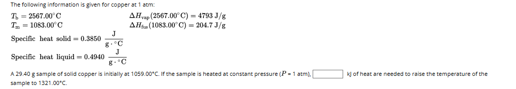 The following information is given for copper at 1 atm:
To 2567.00°C
Tm = 1083.00°C
Specific heat solid = 0.3850
8
C
J
8.°C
AHvap (2567.00°C) = 4793 J/g
AH fus (1083.00° C) = 204.7 J/g
Specific heat liquid = 0.4940
A 29.40 g sample of solid copper is initially at 1059.00°C. If the sample heated at constant pressure (P = 1 atm),
sample to 1321.00°C.
kJ of heat are needed to raise the temperature of the