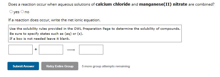 Does a reaction occur when aqueous solutions of calcium chloride and manganese(II) nitrate are combined?
O yes O no
If a reaction does occur, write the net ionic equation.
Use the solubility rules provided in the OWL Preparation Page to determine the solubility of compounds.
Be sure to specify states such as (aq) or (s).
If a box is not needed leave it blank.
Submit Answer
Retry Entire Group
5 more group attempts remaining