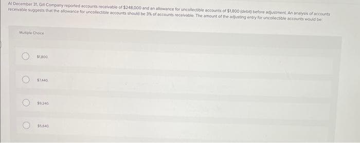 At December 31, Gill Company reported accounts receivable of $248.000 and an allowance for uncollectible accounts of $1,800 (debit before adjustment. An analysis of accounts
receivable suggests that the allowance for uncollectible accounts should be 3% of accounts receivable. The amount of the adjusting entry for uncollectible accounts would be
Multiple Choice
O
O
O
$1,800
$7,440
$9,240
$5.840