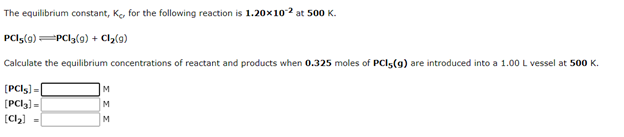 The equilibrium constant, Ke, for the following reaction is 1.20x102 at 500 K.
PCls(9) PCI3(g) + Cl2{g)
Calculate the equilibrium concentrations of reactant and products when 0.325 moles of PCI5(g) are introduced into a 1.00 L vessel at 500 K.
[PCI5) =
M
[PCI3) =
M
(C2) =
M
