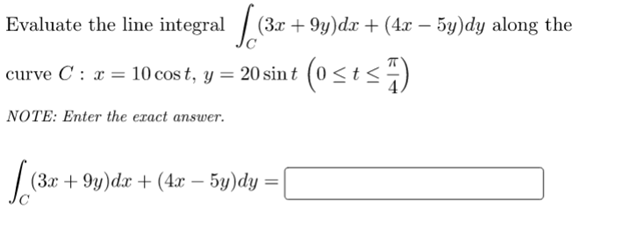 Evaluate the line integral / (3x + 9y)dx + (4x – 5y)dy along the
curve C : x = 10 cos t, y = 20 sin t (0<t<÷)
NOTE: Enter the exact answer.
(Зх + 9у)dx + (4х — 5у)dy —D
