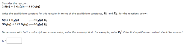 Consider the reaction:
2 S(s) + 3 02(9)=2 S03(g)
Write the equilibrium constant for this reaction in terms of the equilibrium constants, K1 and K2, for the reactions below:
S(s) + 02(9)
so-(9) + 1/2 0,(9)=s03(9) K2
=s0,(9) K,
For answers with both a subscript and a superscript, enter the subscript first. For example, enter K,? if the first equilibrium constant should be squared.
K
