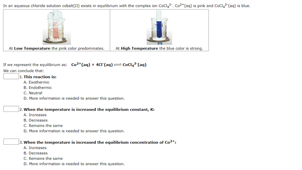 In an aqueous chloride solution cobalt(I1) exists in equilibrium with the complex ion CoCl,2, Co2*(aq) is pink and CoCl,2"(aq) is blue.
At Low Temperature the pink color predominates.
At High Temperature the blue color is strong.
If we represent the equilibrium as: Co?*(aq) + 4CI (aq)= CoCl," (aq)
We can conclude that:
J1. This reaction is:
A. Exothermic
B. Endothermic
C. Neutral
D. More information is needed to answer this question.
2. When the temperature is increased the equilibrium constant, K:
A. Increases
B. Decreases
C. Remains the same
D. More information is needed to answer this question.
3. When the temperature is increased the equilibrium concentration of Co2*:
A. Increases
B. Decreases
C. Remains the same
D. More information is needed to answer this question.
