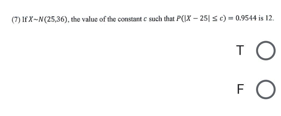 (7) If X~N(25,36), the value of the constant c such that P(IX – 25|< c) = 0.9544 is 12.
F
