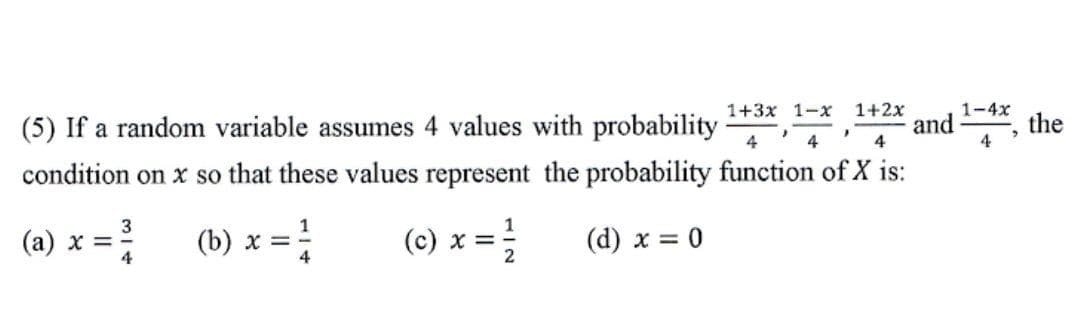 1+2x
1-4x
and
4
1+3x 1-x
(5) If a random variable assumes 4 values with probability
the
4
4
condition on x so that these values represent the probability function of X is:
(a) x = (b) x =
3
!
(c) x = -
(d) x = 0
4
2
