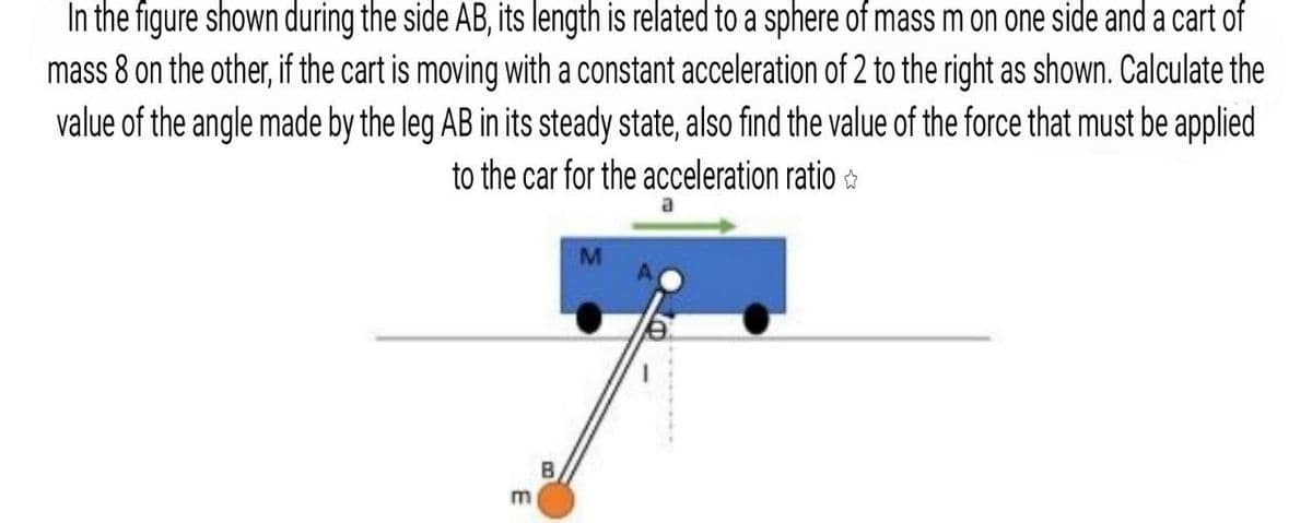 In the figure shown during the side AB, its length is related to a sphere of mass m on one side and a cart of
mass 8 on the other, if the cart is moving with a constant acceleration of 2 to the right as shown. Calculate the
value of the angle made by the leg AB in its steady state, also find the value of the force that must be applied
to the car for the acceleration ratio
B
