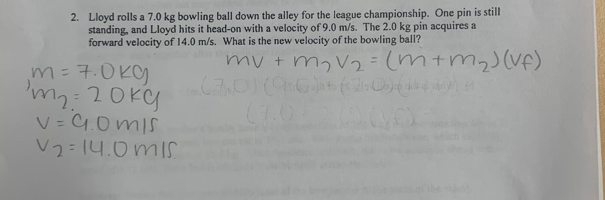 2. Lloyd rolls a 7.0 kg bowling ball down the alley for the league championship. One pin is still
standing, and Lloyd hits it head-on with a velocity of 9.0 m/s. The 2.0 kg pin acquires a
forward velocity of 14.0 m/s. What is the new velocity of the bowling ball?
my + m,V2 = (m+m2)(Vf)
m=7.0Kg
m=20ky
V = 4.0 mIs
V2=14.0mIS
%3D
(7.0
