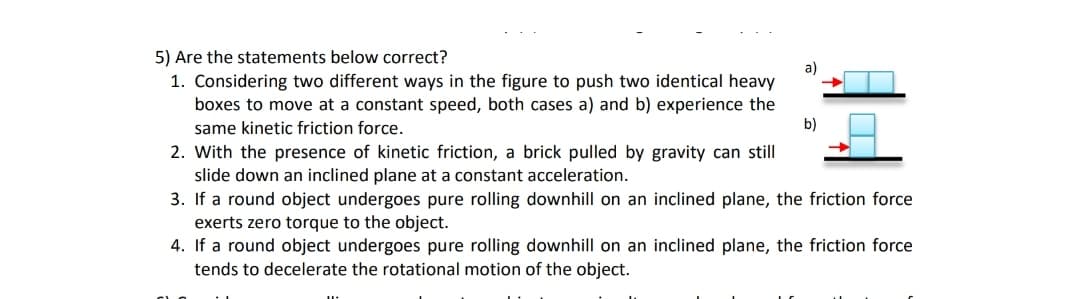 5) Are the statements below correct?
a)
1. Considering two different ways in the figure to push two identical heavy
boxes to move at a constant speed, both cases a) and b) experience the
b)
same kinetic friction force.
2. With the presence of kinetic friction, a brick pulled by gravity can still
slide down an inclined plane at a constant acceleration.
3. If a round object undergoes pure rolling downhill on an inclined plane, the friction force
exerts zero torque to the object.
4. If a round object undergoes pure rolling downhill on an inclined plane, the friction force
tends to decelerate the rotational motion of the object.
