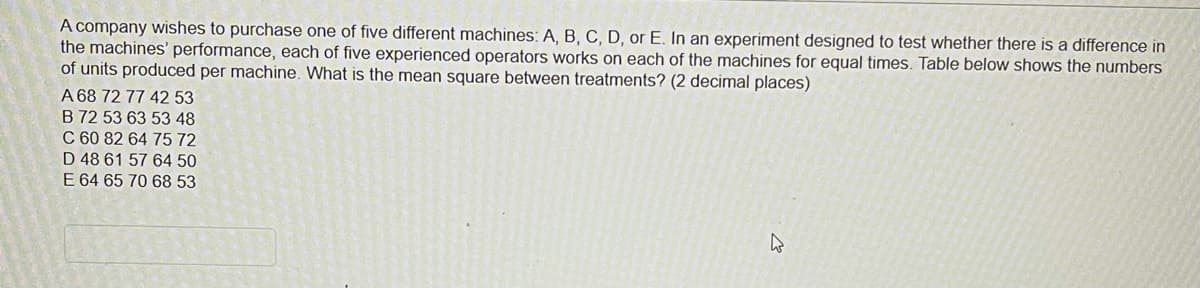 A company wishes to purchase one of five different machines: A, B, C, D, or E. In an experiment designed to test whether there is a difference in
the machines' performance, each of five experienced operators works on each of the machines for equal times. Table below shows the numbers
of units produced per machine. What is the mean square between treatments? (2 decimal places)
A 68 72 77 42 53
B 72 53 63 53 48
C 60 82 64 75 72
D 48 61 57 64 50
E 64 65 70 68 53
