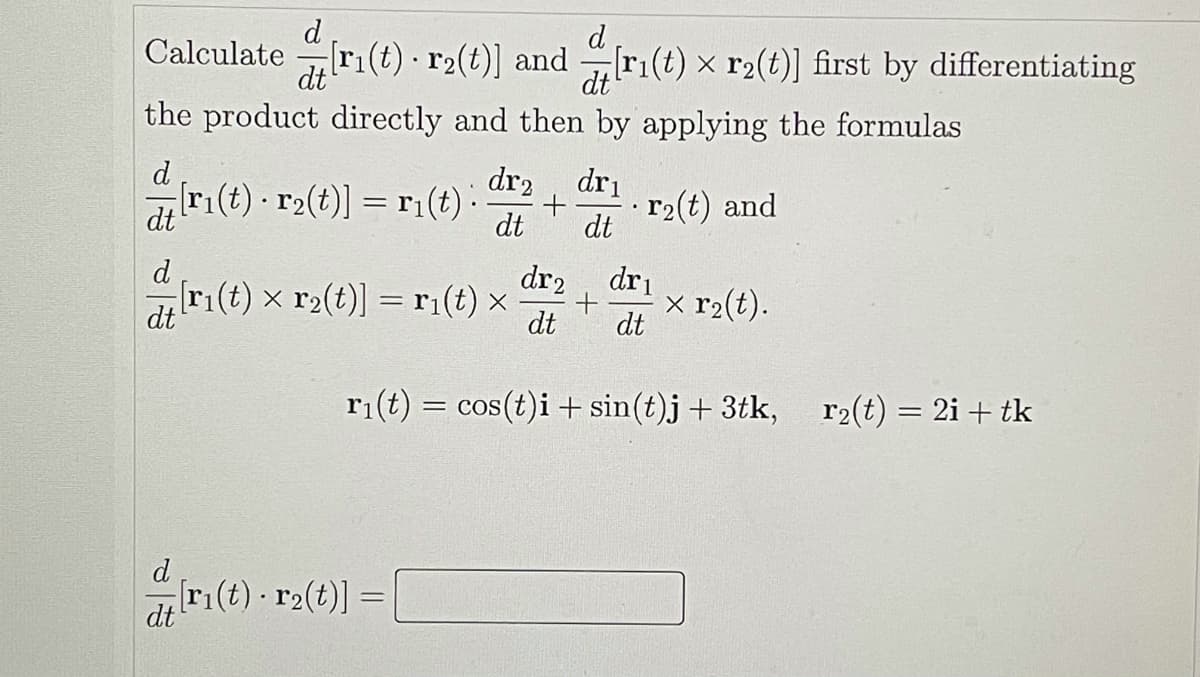 d
d
Calculate
[ri(t) · r2(t)] and ri(t) x r2(t)] first by differentiating
dt
dt
the product directly and then by applying the formulas
d
ri(t) - r2(t)] = r1(t) :
dr2, dri
+
dt
dt
r2(t) and
dt
d
[ri(t) x r2(t)] = ri(t) x
dr2, dri
x r2(t).
dt
dt
dt
r1(t) = cos(t)i + sin(t)j + 3tk,
r2(t) = 2i + tk
d
[ri(t) r2(t)]
dt
