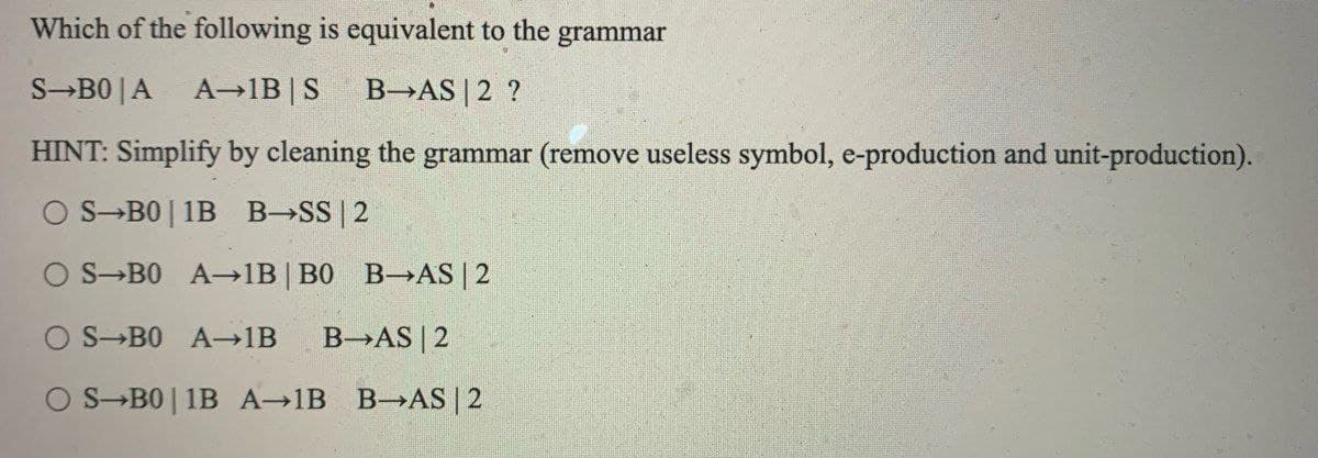 Which of the following is equivalent to the
grammar
S-B0|A A-1B | S B-AS | 2 ?
HINT: Simplify by cleaning the grammar (remove useless symbol, e-production and unit-production).
OS B01B B-SS | 2
O S BO A-1B | B0 B-AS | 2
O S BO A→1B B-AS | 2
OS B01B A-1B B-AS | 2