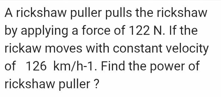 A rickshaw puller pulls the rickshaw
by applying a force of 122 N. If the
rickaw moves with constant velocity
of 126 km/h-1. Find the power of
rickshaw puller ?