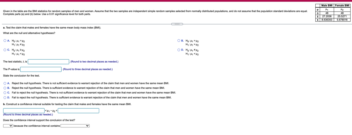 Male BMI Female BMI
H2
Given in the table are the BMI statistics for random samples of men and women. Assume that the two samples are independent simple random samples selected from normally distributed populations, and do not assume that the population standard deviations are equal.
Complete parts (a) and (b) below. Use a 0.01 significance level for both parts.
n
48
48
27.2036
25.5271
S
8.636353
5.678016
.....
a. Test the claim that males and females have the same mean body mass index (BMI).
What are the null and alternative hypotheses?
O A. Ho: H1 = #2
H1: 41 # H2
B. Ho: H1 = H2
H1: H1 > H2
OC. Ho: H12H2
H1: H1 <H2
D. Ho: H1 # H2
H1: H1 <H2
The test statistic, t, is
(Round to two decimal places as needed.)
The P-value is
(Round to three decimal places as needed.)
State the conclusion for the test.
O A. Reject the null hypothesis. There is not sufficient evidence to warrant rejection of the claim that men and women have the same mean BMI.
B. Reject the null hypothesis. There is sufficient evidence to warrant rejection of the claim that men and women have the same mean BMI.
C. Fail to reject the null hypothesis. There is not sufficient evidence to warrant rejection of the claim that men and women have the same mean BMI.
D. Fail to reject the null hypothesis. There is sufficient evidence to warrant rejection of the claim that men and women have the same mean BMI.
b. Construct a confidence interval suitable for testing the claim that males and females have the same mean BMI.
<H1 - H2 <
(Round to three decimal places as needed.)
Does the confidence interval support the conclusion of the test?
v because the confidence interval contains
