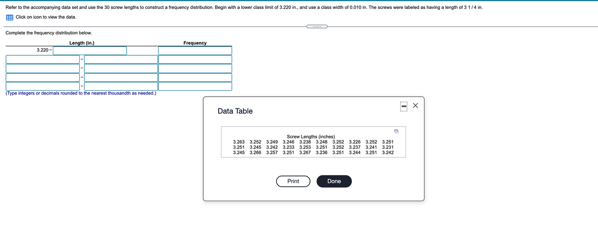 Refer to the accompanying data set and use the 30 screw lengths to construct a frequency distribution. Begin with a lower class limit of 3.220 in., and use a class width of 0.010 in. The screws were labeled as having a length of 3 1/4 in.
Click on icon to view the data.
Complete the frequency distribution below.
Length (in.)
Frequency
3.220 -
(Type integers or decimals rounded to the nearest thousandth as needed.)
Data Table
Screw Lengths (inches)
3.263
3.251
3.252 3.249
3.246 3.238
3.248 3.252 3.226 3.252 3.251
3.245 3.242 3.233
3.253
3.251
3.252 3.237
3.241
3.231
3.245 3.266 3.257 3.251
3.267 3.236 3.251 3.244 3.251 3.242
Print
Done
