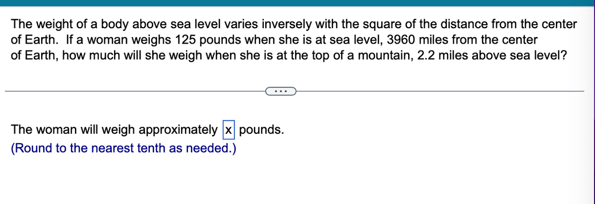 The weight of a body above sea level varies inversely with the square of the distance from the center
of Earth. If a woman weighs 125 pounds when she is at sea level, 3960 miles from the center
of Earth, how much will she weigh when she is at the top of a mountain, 2.2 miles above sea level?
The woman will weigh approximately x pounds.
(Round to the nearest tenth as needed.)
