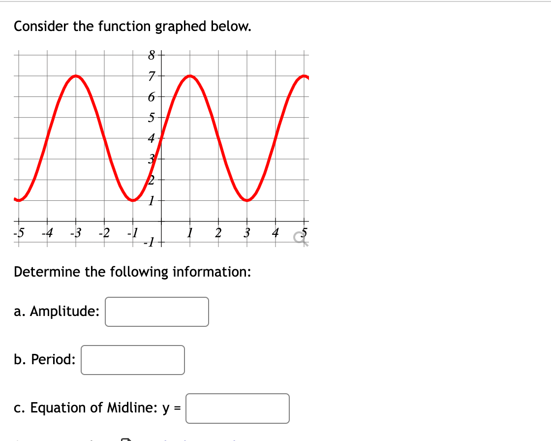 ### Analyzing Trigonometric Functions

Consider the function graphed below.

![Graph of a trigonometric function](your_image_url)

#### Graph Description

The graph shows a sinusoidal wave (sine or cosine function) with distinct peaks and troughs.

#### Key Points:
- The graph passes through its midline at multiple points.
- The highest points (peaks) and lowest points (troughs) show the function's amplitude.
- The distance between these repeating patterns represents the period.
- The center line that the wave oscillates around represents the midline.

#### Determine the following information:

a. **Amplitude:**

\( \_\_\_\_\_\_\_\_\_\_ \)

The amplitude is the maximum distance from the midline to the peak or trough. It indicates how far the function values deviate from the average value.

b. **Period:**

\( \_\_\_\_\_\_\_\_\_\_ \)

The period is the horizontal length over which the function repeats itself. It shows how long it takes for the function to complete one full cycle.

c. **Equation of Midline: y = \_\_\_\_\_\_\_\_\_\_ \)

The midline is the horizontal line that the function oscillates around. Its equation is often in the form \( y = c \), where \( c \) is the average value of the peaks and troughs.

To fill out the above information perfectly, observe the graph's highest and lowest points, count the wavelength, and determine the function's center line.

This will enhance your understanding of trigonometric functions and how they behave.