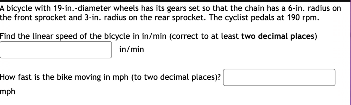 ### Bicycle Gear and Speed Calculation Exercise

A bicycle with 19-inch diameter wheels has its gears set so that the chain has a 6-inch radius on the front sprocket and a 3-inch radius on the rear sprocket. The cyclist pedals at 190 rpm (revolutions per minute).

**Problem 1: Calculate the Linear Speed of the Bicycle**

Find the linear speed of the bicycle in inches per minute (correct to at least two decimal places).

- **Answer:** 
   [Input Box] inches/min

**Problem 2: Convert the Linear Speed to Miles Per Hour**

How fast is the bike moving in miles per hour (to two decimal places)?

- **Answer:** 
   [Input Box] mph

---

### Solution Steps and Explanation

1. **Determine the Gear Ratio:**
   - The front sprocket radius = 6 inches
   - The rear sprocket radius = 3 inches
   - Gear Ratio = Front Sprocket Radius / Rear Sprocket Radius = 6 inches / 3 inches = 2

2. **Calculate the Rear Wheel RPM:**
   - Pedaling RPM (given) = 190 rpm
   - Rear Wheel RPM = Pedaling RPM * Gear Ratio = 190 rpm * 2 = 380 rpm

3. **Calculate the Linear Speed in inches per minute:**
   - The circumference of the wheel = π * Diameter = π * 19 inches
   - Therefore, the Linear Speed = Circumference * Rear Wheel RPM
        = π * 19 inches * 380 rpm

4. **Convert Linear Speed to mph:**
   - 1 mile = 63,360 inches
   - 1 hour = 60 minutes
   - Thus, Speed in mph = (Linear Speed in inches per minute * 60 minutes) / 63,360 inches

These calculations will allow you to determine the linear speed in inches per minute and subsequently convert that speed into miles per hour. Input your answers in the respective boxes provided.

*Remember to use a calculator for precise computation and rounding off to at least two decimal places.*