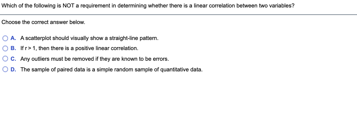 Which of the following is NOT a requirement in determining whether there is a linear correlation between two variables?
Choose the correct answer below.
O A. A scatterplot should visually show a straight-line pattern.
O B. If r> 1, then there is a positive linear correlation.
O C. Any outliers must be removed if they are known to be errors.
O D. The sample of paired data is a simple random sample of quantitative data.
