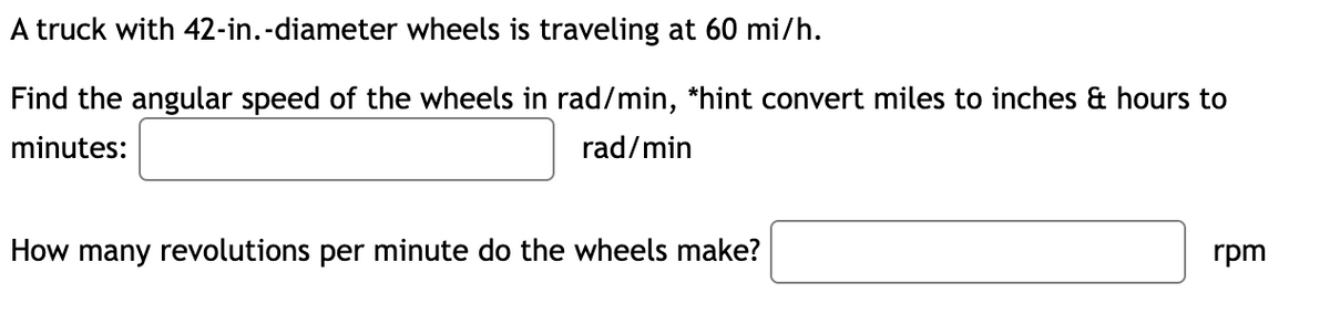 A truck with 42-in.-diameter wheels is traveling at 60 mi/h.
Find the angular speed of the wheels in rad/min, *hint convert miles to inches & hours to
minutes:
rad/min
How many revolutions per minute do the wheels make?
rpm