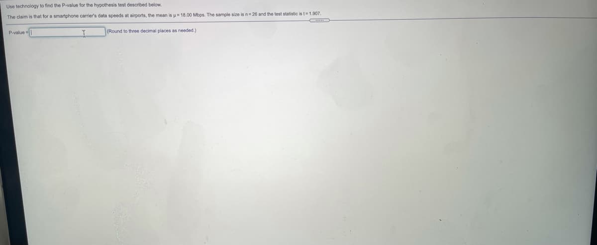 Use technology to find the P-value for the hypothesis test described below.
The claim is that for a smartphone carrier's data speeds at airports, the mean is u= 18.00 Mbps. The sample size is n= 26 and the test statistic is t= 1.907.
P-value-
(Round to three decimal places as needed.)
