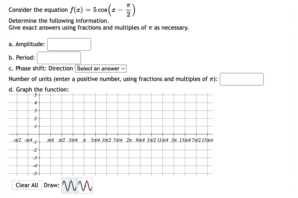 π
Consider the equation f(x)
=
5 cos x
2
Determine the following information.
Give exact answers using fractions and multiples of as necessary.
a. Amplitude:
b. Period:
c. Phase shift: Direction Select an answer ✓
Number of units (enter a positive number, using fractions and multiples of T):
d. Graph the function:
5
4
3
2
1
-J/2-J/41
4 2 3/4 J 5/4 3/2 7/4 2 9/4 5/2 11/4 3 13/4 7/2 15π/4
-2
-3
-4
-5
Clear All Draw:
ww