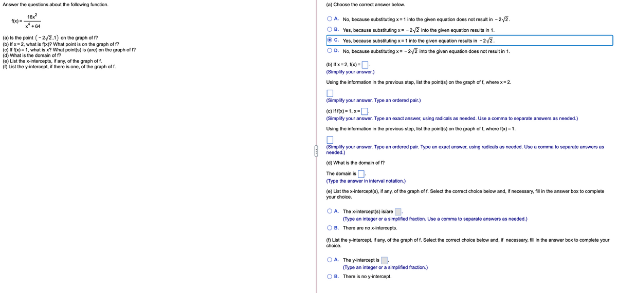Answer the questions about the following function.
(a) Choose the correct answer below.
16x?
f(x) =
A. No, because substituting x =1 into the given equation does not result in - 2/2.
X' + 64
B. Yes, because substituting x = - 2/2 into the given equation results in 1.
(a) Is the point (-2/2,1)
(b) If x= 2, what is f(x)? What point is on the graph of f?
(c) If f(x) = 1, what is x? What point(s) is (are) on the graph of f?
(d) What is the domain of f?
(e) List the x-intercepts, if any, of the graph of f.
(f) List the y-intercept, if there is one, of the graph of f.
on the graph of f?
C. Yes, because substituting x = 1 into the given equation results in - 2/2.
D. No, because substituting x = - 2/2 into the given equation does not result in 1.
(b) If x = 2, f(x) = :
(Simplify your answer.)
Using the information in the previous step, list the point(s) on the graph of f, where x= 2.
(Simplify your answer. Type an ordered pair.)
(c) If f(x) = 1, x=
(Simplify your answer. Type an exact answer, using radicals as needed. Use a comma to separate answers as needed.)
Using the information in the previous step, list the point(s) on the graph of f, where f(x) = 1.
(Simplify your answer. Type an ordered pair. Type an exact answer, using radicals as needed. Use a comma to separate answers as
needed.)
(d) What is the domain of f?
The domain is |:
(Type the answer in interval notation.)
(e) List the x-intercept(s), if any, of the graph of f. Select the correct choice below and, if necessary, fill in the answer box to complete
your choice.
A. The x-intercept(s) is/are.
(Type an integer or a simplified fraction. Use a comma to separate answers as needed.)
B. There are no x-intercepts.
(f) List the y-intercept, if any, of the graph of f. Select the correct choice below and, if necessary, fill in the answer box to complete your
choice.
A. The y-intercept is
(Type an integer or a simplified fraction.)
B. There is no y-intercept.

