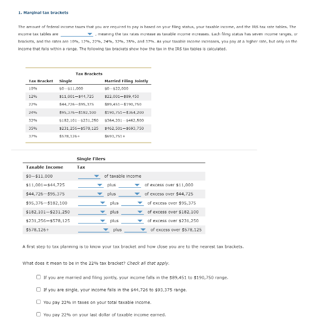 1. Marginal tax brackets
The amount of federal income taxes that you are required to pay is based on your filing status, your taxable income, and the IRS tax rate tables. The
income tax tables are
meaning the tax rates increase as taxable income increases. Each filing status has seven income ranges, or
brackets, and the rates are 10%, 12%, 22%, 24%, 32%, 35%, and 37%. As your taxable Income Increases, you pay at a higher rate, but only on the
income that falls within a range. The following tax brackets show how the tax in the IRS tax tables is calculated.
Tax Bracket
Single
10%
12%
$0-$11,000
$11,001-$14,725
Tax Brackets
Married Filing Jointly
$0-$22,000
22%
$44,726-$95,375
$22,001-$89,450
$89,451-$190,750
24%
$95,376-$182,100
$190,751-$364,200
32%
$182,101-$231,250
$364,201-$462,500
35%
$231,256-$578,125
$162,501-$693,750
37%
$578,126+
$693,751+
Single Filers
Taxable Income
Tax
$0-$11,000
of taxable income
$11,001-$44,725
plus
$44,726-$95,375
plus
$95,376-$182,100
plus
$182,101-$231,250
plus
of excess over $11,000
of excess over $44,725
of excess over $95,375
of excess over $182,100
$231,256-$578,125
plus
of excess over $231,250
$578,126+
plus
of excess over $578,125
A first step to tax planning is to know your tax bracket and how close you are to the nearest tax brackets.
What does it mean to be in the 22% tax bracket? Check all that apply.
If you are married and filing jointly, your income falls in the $89,451 to $190,750 range.
If you are single, your income falls in the $44,726 to $93,375 range.
You pay 22% In taxes on your total taxable income.
You pay 22% on your last dollar of taxable income earned.