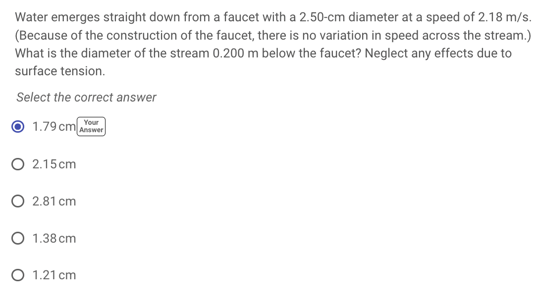 Water emerges straight down from a faucet with a 2.50-cm diameter at a speed of 2.18 m/s.
(Because of the construction of the faucet, there is no variation in speed across the stream.)
What is the diameter of the stream 0.200 m below the faucet? Neglect any effects due to
surface tension.
Select the correct answer
Your
1.79 cm Answer
O 2.15cm
O 2.81 cm
O 1.38 cm
O 1.21 cm
