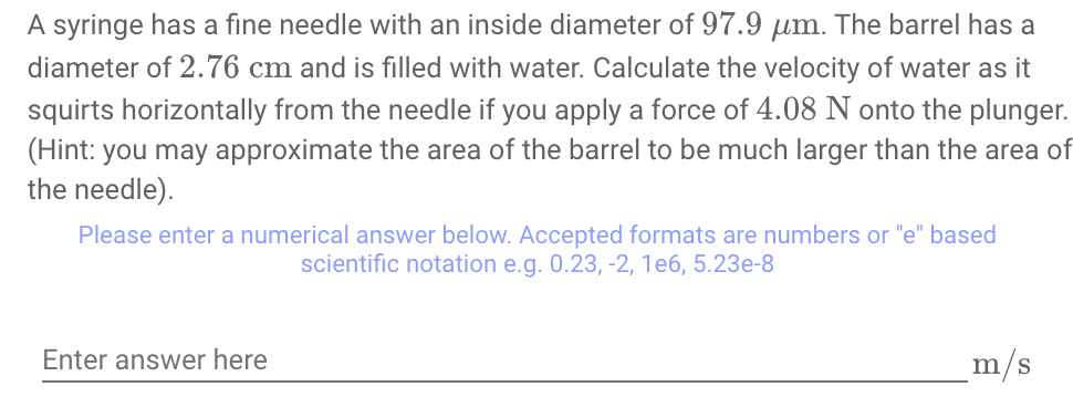 A syringe has a fine needle with an inside diameter of 97.9 µm. The barrel has a
diameter of 2.76 cm and is filled with water. Calculate the velocity of water as it
squirts horizontally from the needle if you apply a force of 4.08 N onto the plunger.
(Hint: you may approximate the area of the barrel to be much larger than the area of
the needle).
Please enter a numerical answer below. Accepted formats are numbers or "e" based
scientific notation e.g. 0.23, -2, 1e6, 5.23e-8
Enter answer here
m/s
