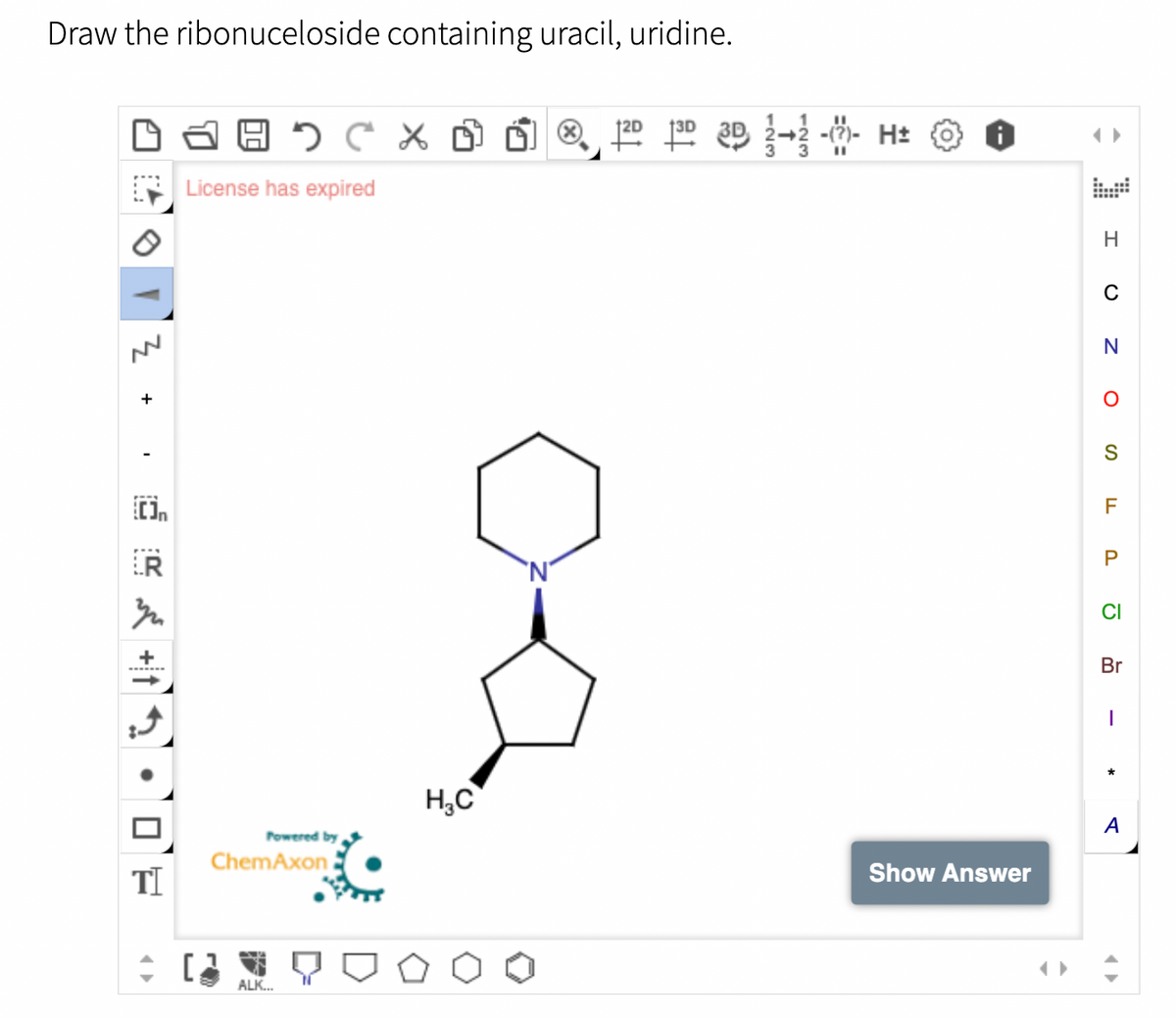 Draw the ribonuceloside containing uracil, uridine.
Носх
A
3
+
TI
:
License has expired
Powered by
ChemAxon
ALK...
H₂C
1²0 ³D 3D 2-2 -- H₂
11
Show Answer
H
C
N
S
FL
P
CI
Br
A
♥