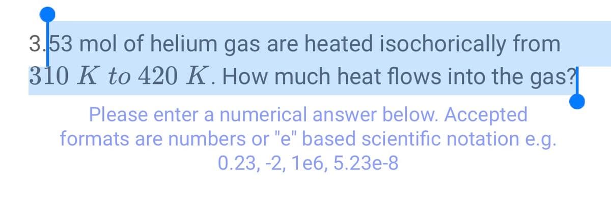 3.53 mol of helium gas are heated isochorically from
310 K to 420 K. How much heat flows into the gas?
Please enter a numerical answer below. Accepted
formats are numbers or "e" based scientific notation e.g.
0.23, -2, 1e6, 5.23e-8