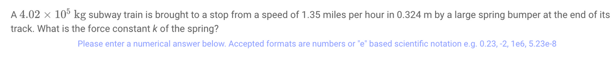 A 4.02 x 10° kg subway train is brought to a stop from a speed of 1.35 miles per hour in 0.324 m by a large spring bumper at the end of its
track. What is the force constant k of the spring?
Please enter a numerical answer below. Accepted formats are numbers or "e" based scientific notation e.g. 0.23, -2, 1e6, 5.23e-8
