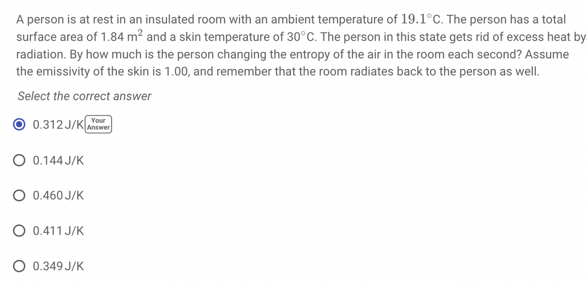 A person is at rest in an insulated room with an ambient temperature of 19.1°C. The person has a total
surface area of 1.84 m² and a skin temperature of 30°C. The person in this state gets rid of excess heat by
radiation. By how much is the person changing the entropy of the air in the room each second? Assume
the emissivity of the skin is 1.00, and remember that the room radiates back to the person as well.
Select the correct answer
Your
0.312 J/K Answer
O 0.144J/K
O 0.460 J/K
O 0.411 J/K
O 0.349 J/K