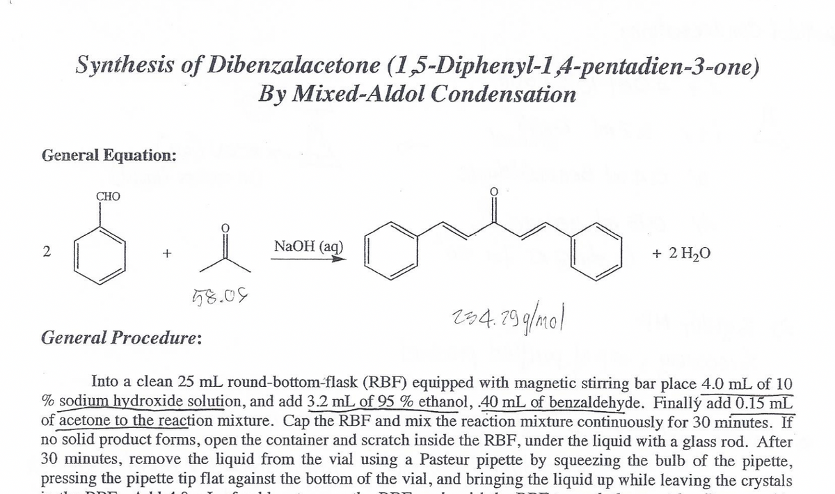 Synthesis of Dibenzalacetone (1,5-Diphenyl-1A-pentadien-3-one)
By Mixed-Aldol Condensation
General Equation:
СНО
NaOH (aq)
+ 2 H20
+
58.09
184.19 g/mo)
General Procedure:
Into a clean 25 mL round-bottom-flask (RBF) equipped with magnetic stirring bar place 4.0 mL of 10
% sodium hydroxide solution, and add 3.2 mL of 95 % ethanol, 40 mL of benzaldehyde. Finallý add 0.15 mL
of acetone to the reaction mixture. Cap the RBF and mix the reaction mixture continuously for 30 minutes. If
no solid product forms, open the container and scratch inside the RBF, under the liquid with a glass rod. After
30 minutes, remove the liquid from the vial using a Pasteur pipette by squeezing the bulb of the pipette,
pressing the pipette tip flat against the bottom of the vial, and bringing the liquid up while leaving the crystals
