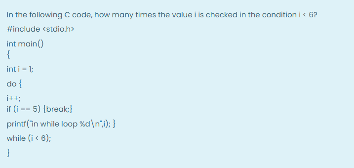 In the following C code, how many times the value i is checked in the condition i < 6?
#include <stdio.h>
int main()
{
int i = 1;
do {
i++;
if (i == 5) {break;}
printf("in while loop %d\n",i); }
while (i < 6);
}
