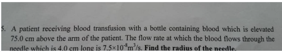 5. A patient receiving blood transfusion with a bottle containing blood which is elevated
75.0 cm above the arm of the patient. The flow rate at which the blood flows through the
needle which is 4.0 cm long is 7.5x10m°/s. Find the radius of the needle.
-8
