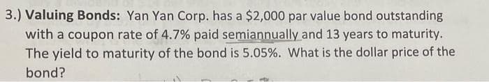 3.) Valuing Bonds: Yan Yan Corp. has a $2,000 par value bond outstanding
with a coupon rate of 4.7% paid semiannually and 13 years to maturity.
The yield to maturity of the bond is 5.05%. What is the dollar price of the
bond?