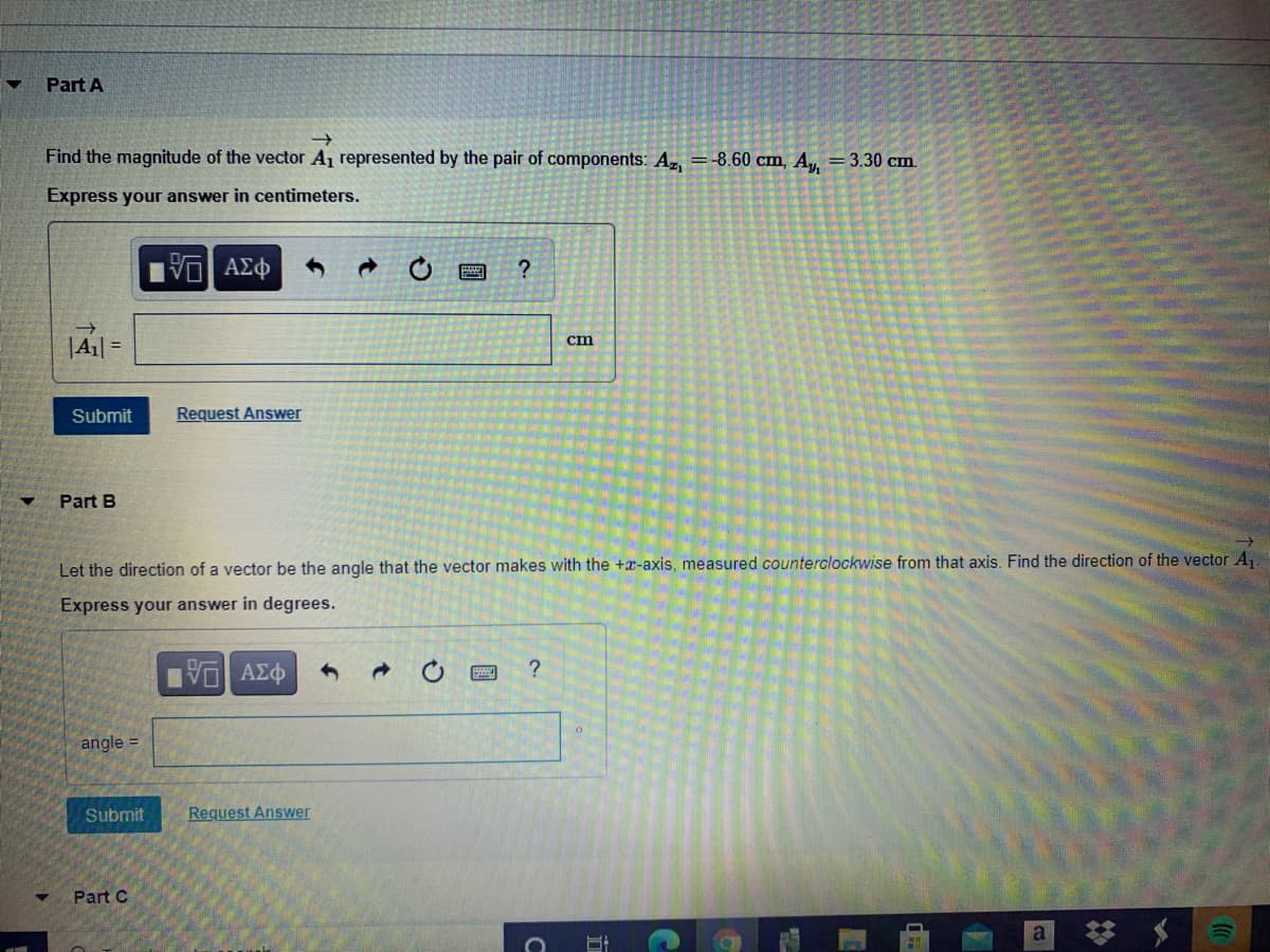 Part A
Find the magnitude of the vector A represented by the pair of components: A, =-8.60 cm, A = 3.30 cm.
Express your answer in centimeters.
|A1 =
cm
Submit
Request Answer
Part B
Let the direction of a vector be the angle that the vector makes with the +x-axis, measured counterclockwise from that axis. Find the direction of the vector A.
Express your answer in degrees.
angle =
Submit
Request Answer
Part C
a
