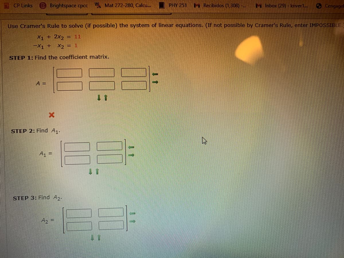 CP Links
B Brightspace cpcc
A Mat 272-280, Calcu...
PHY 251
M Recibidos (1,308)-...
M Inbox (29) - kriver1..
Cengagel
Use Cramer's Rule to solve (if possible) the system of linear equations. (If not possible by Cramer's Rule, enter IMPOSSIBLE.
X1 + 2x, = 11
-X1 + X2 = 1
STEP 1: Find the coefficient matrix.
A =
STEP 2: Find A.
A =
STEP 3: Find Az.
Az =
