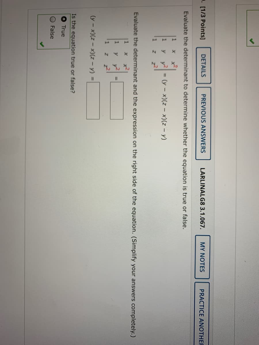 1. [1/3 Points]
DETAILS
PREVIOUS ANSWERS
LARLINALG8 3.1.067.
MY NOTES
PRACTICE ANOTHER
Evaluate the determinant to determine whether the equation is true or false.
|1
y y
(y - x)(z – x)(z – y)
1
%3D
z2
Evaluate the determinant and the expression on the right side of the equation. (Simplify your answers completely.)
1
x2
1
y
y2
%3D
(y - x)(z – x)(z - y) =
Is the equation true or false?
True
False
