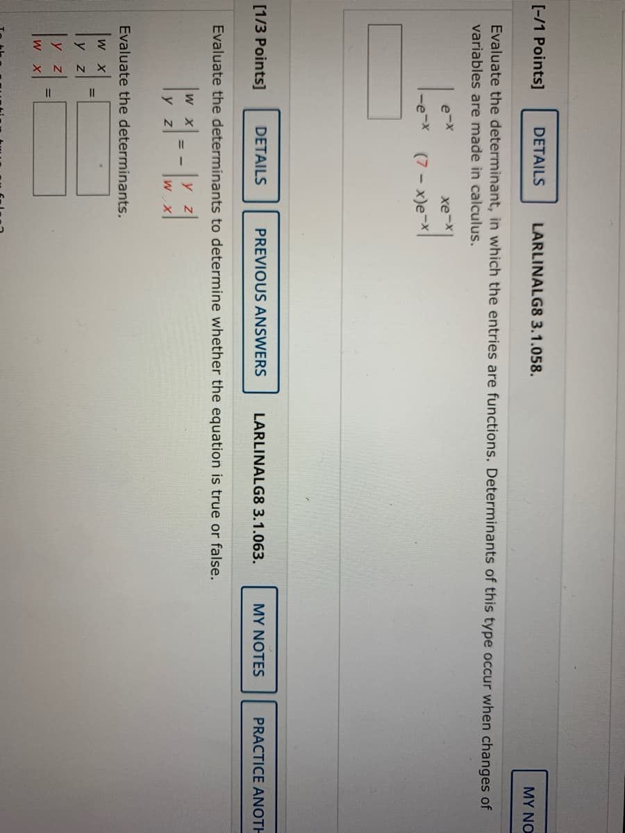 [-/1 Points]
DETAILS
LARLINALG8 3.1.058.
MY NO
Evaluate the determinant, in which the entries are functions. Determinants of this type occur when changes of
variables are made in calculus.
e-x
xe-x
-e-x
(7 - x)e-X
[1/3 Points]
DETAILS
PREVIOUS ANSWERS
LARLINALG8 3.1.063.
MY NOTES
PRACTICE ANOTH
Evaluate the determinants to determine whether the equation is true or false.
W X
y z
Evaluate the determinants.
w X
y z
%3D
