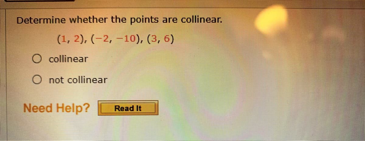 Determine whether the points are collinear.
(1, 2), (-2, –10), (3, 6)
collinear
O not collinear
Need Help?
Read It
