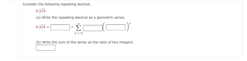 Consider the following repeating decimal.
0.214
(a) Write the repeating decimal as a geometric series.
0.214 |
Σ
(b) Write the sum of the series as the ratio of two integers.
