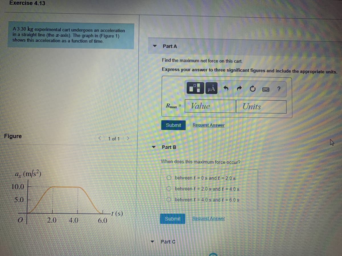 Exercise 4.13
A 3.30 kg experimental cart undergoes an acceleration
in a straight line (the z-axis). The graph in (Figure 1)
shows this acceleration as a function of time.
Part A
Find the maximum net force on this cart.
Express your answer to three significant figures and include the appropriate units.
HA
Rmax =
Value
Units
Submit
Request Answer
Figure
< 1 of 1 >
Part B
When does this maximum force occur?
a (m/s²)
O between t = 0 s and t = 2.0 s
10.0
O between t = 2.0 s and t = 4.0 s
5.0
O between t = 4.0 s and t = 6.0 s
L+(s)
6.0
2.0
4.0
Submit
Request Answer
Part C
