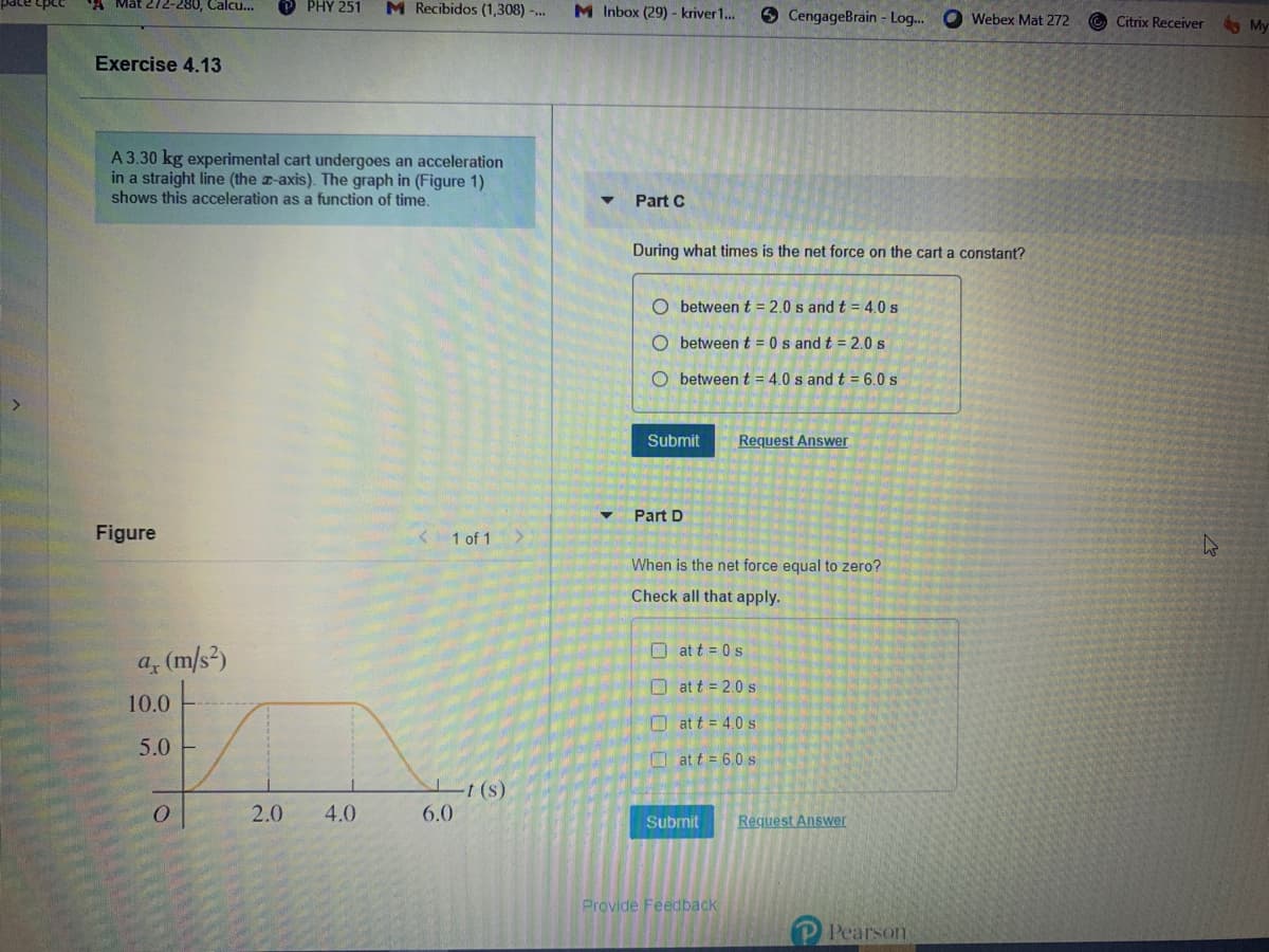 A Mat 272-280, Calcu...
PHY 251
M Recibidos (1,308) -..
M Inbox (29) - kriver1..
9 CengageBrain - Log..
O Webex Mat 272
Citrix Receiver
My
Exercise 4.13
A 3.30 kg experimental cart undergoes an acceleration
in a straight line (the a-axis). The graph in (Figure 1)
shows this acceleration as a function of time.
Part C
During what times is the net force on the cart a constant?
O between t = 2.0 s and t = 4.0 s
O between t = 0 s and t = 2.0 s
O between t = 4.0 s and t = 6.0 s
Submit
Request Answer
Part D
Figure
< 1 of 1
When is the net force equal to zero?
Check all that apply.
O at t = 0 s
a, (m/s²)
O at t = 2.0 s
10.0
O at t = 4.0 s
5.0
O at t = 6.0 s
t (s)
6.0
2.0
4.0
Submit
Request Answer
Provide Feedback
Pearson
