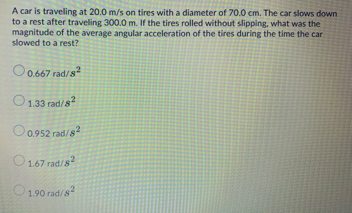 A car is traveling at 20.0 m/s on tires with a diameter of 70.0 cm. The car slows down
to a rest after traveling 300.0 m. If the tires rolled without slipping, what was the
magnitude of the average angular acceleration of the tires during the time the car
slowed to a rest?
O0.667 rad/s2
O 1.33 rad/s²
O0.952 rad/s²
O 1.67 rad/s?
1.90 rad/s2
