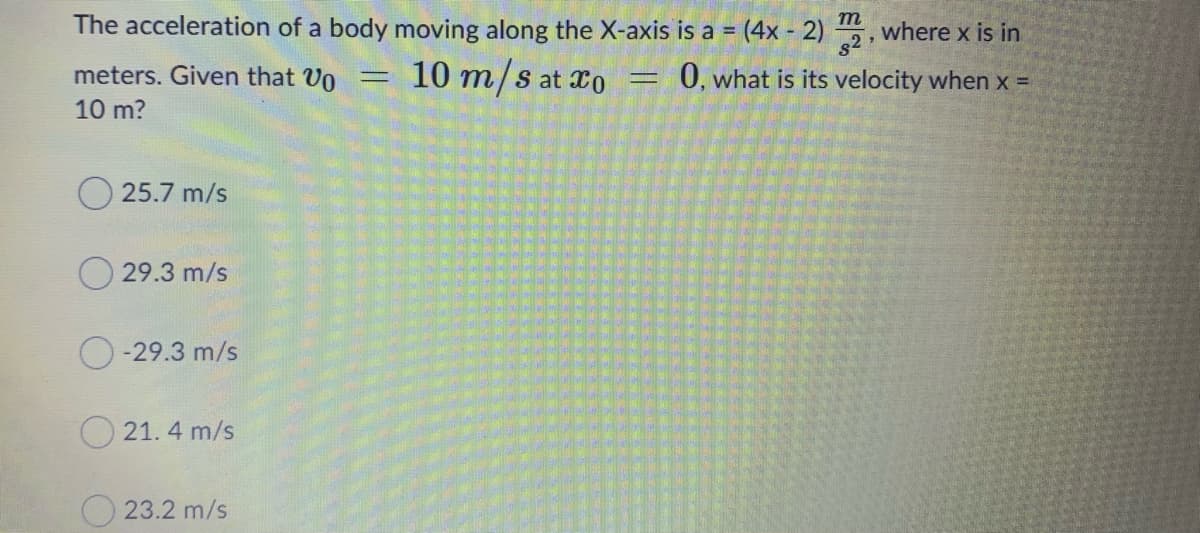 The acceleration of a body moving along the X-axis is a = (4x - 2) , where x is in
m
%3D
meters. Given that Un
10 m/s at xo
0, what is its velocity when x =
%3D
10 m?
25.7 m/s
29.3 m/s
-29.3 m/s
21. 4 m/s
O 23.2 m/s
